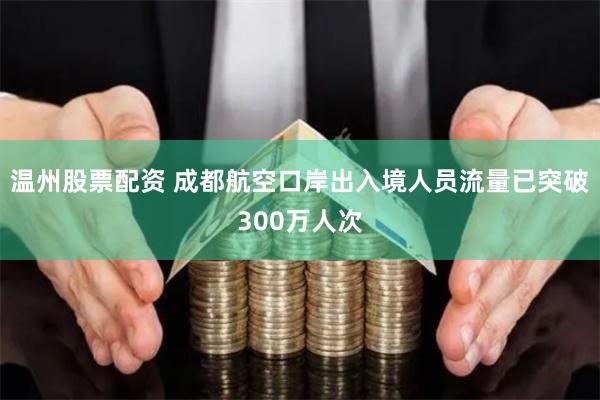 温州股票配资 成都航空口岸出入境人员流量已突破300万人次