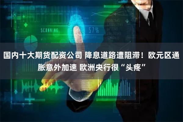 国内十大期货配资公司 降息道路遭阻滞！欧元区通胀意外加速 欧洲央行很“头疼”