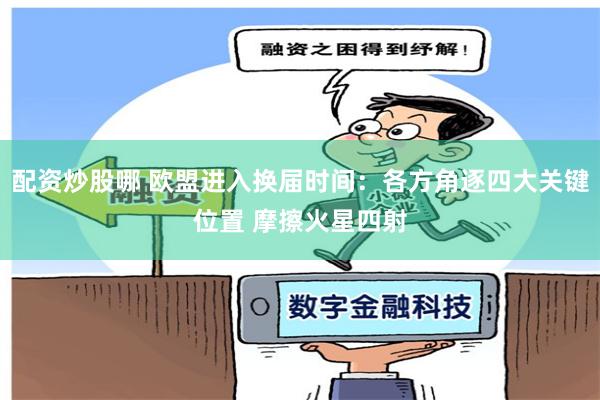配资炒股哪 欧盟进入换届时间：各方角逐四大关键位置 摩擦火星四射