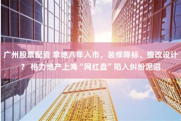 广州股票配资 拿地八年入市，装修降标、擅改设计？ 格力地产上海“网红盘”陷入纠纷泥沼