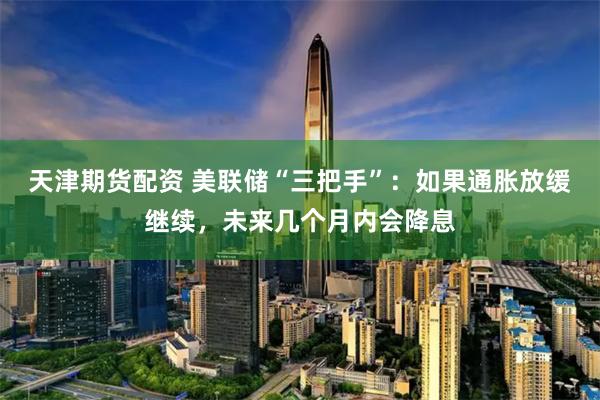 天津期货配资 美联储“三把手”：如果通胀放缓继续，未来几个月内会降息