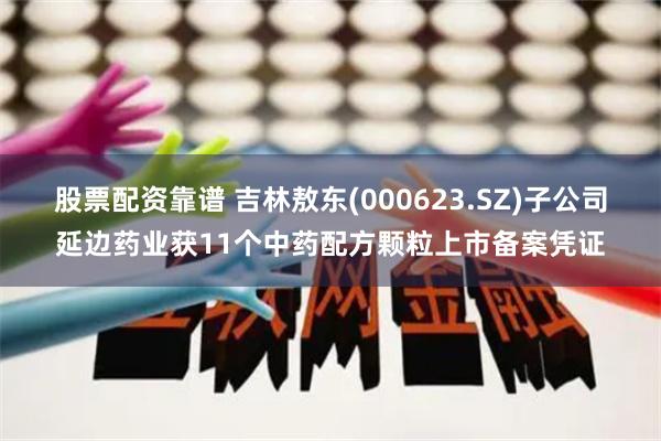 股票配资靠谱 吉林敖东(000623.SZ)子公司延边药业获11个中药配方颗粒上市备案凭证