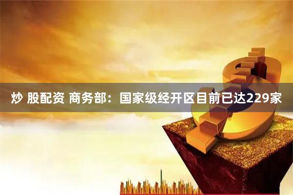 炒 股配资 商务部：国家级经开区目前已达229家