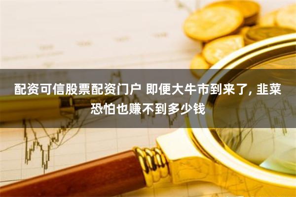 配资可信股票配资门户 即便大牛市到来了, 韭菜恐怕也赚不到多少钱