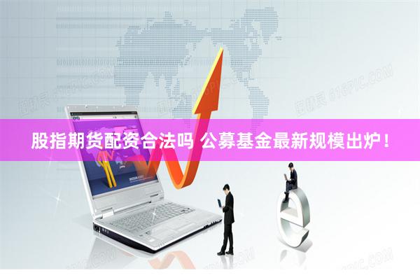 股指期货配资合法吗 公募基金最新规模出炉！