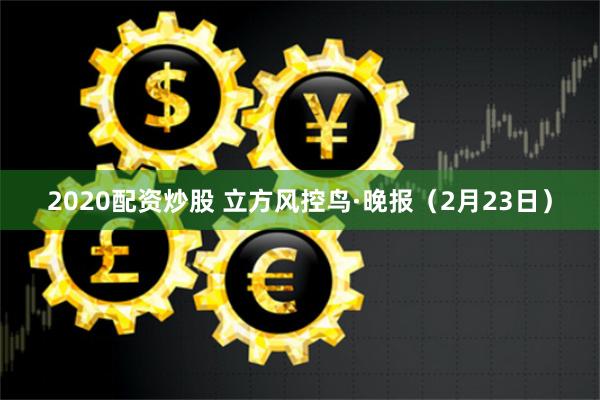 2020配资炒股 立方风控鸟·晚报（2月23日）