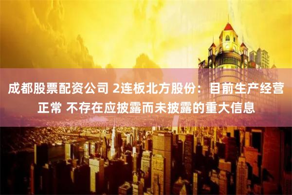成都股票配资公司 2连板北方股份：目前生产经营正常 不存在应披露而未披露的重大信息
