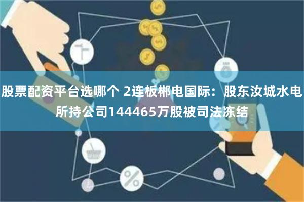 股票配资平台选哪个 2连板郴电国际：股东汝城水电所持公司144465万股被司法冻结