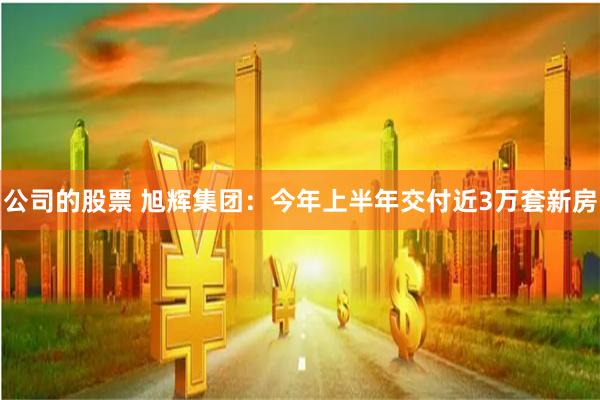 公司的股票 旭辉集团：今年上半年交付近3万套新房