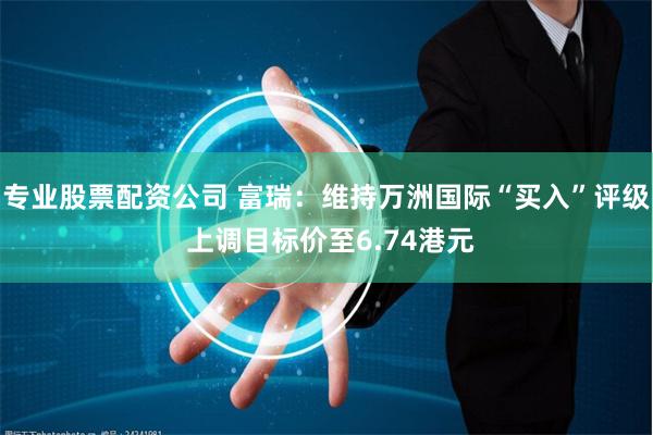 专业股票配资公司 富瑞：维持万洲国际“买入”评级 上调目标价至6.74港元