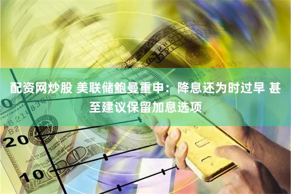 配资网炒股 美联储鲍曼重申：降息还为时过早 甚至建议保留加息选项