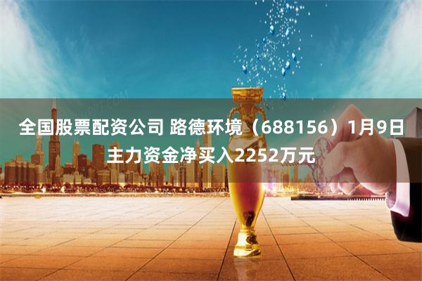 全国股票配资公司 路德环境（688156）1月9日主力资金净买入2252万元
