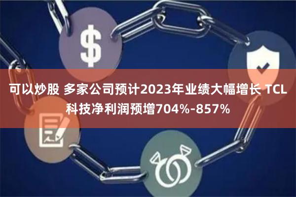 可以炒股 多家公司预计2023年业绩大幅增长 TCL科技净利润预增704%-857%
