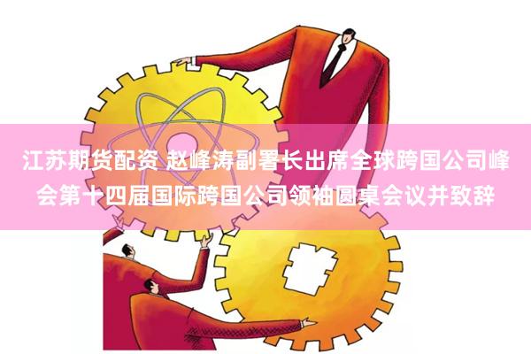 江苏期货配资 赵峰涛副署长出席全球跨国公司峰会第十四届国际跨国公司领袖圆桌会议并致辞