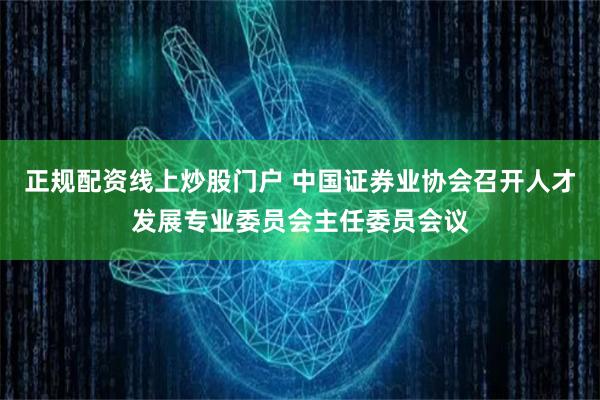 正规配资线上炒股门户 中国证券业协会召开人才发展专业委员会主任委员会议