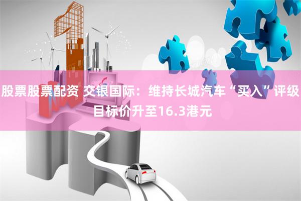 股票股票配资 交银国际：维持长城汽车“买入”评级 目标价升至16.3港元