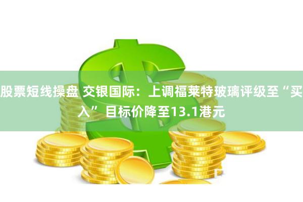 股票短线操盘 交银国际：上调福莱特玻璃评级至“买入” 目标价降至13.1港元