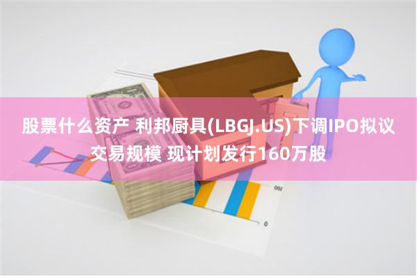 股票什么资产 利邦厨具(LBGJ.US)下调IPO拟议交易规模 现计划发行160万股