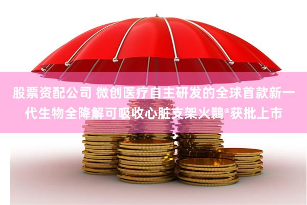 股票资配公司 微创医疗自主研发的全球首款新一代生物全降解可吸收心脏支架火䴉®获批上市