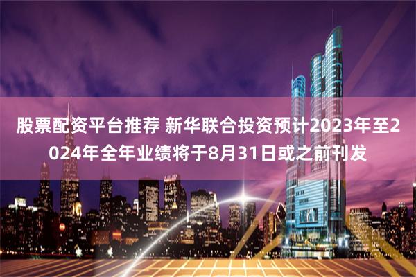 股票配资平台推荐 新华联合投资预计2023年至2024年全年业绩将于8月31日或之前刊发