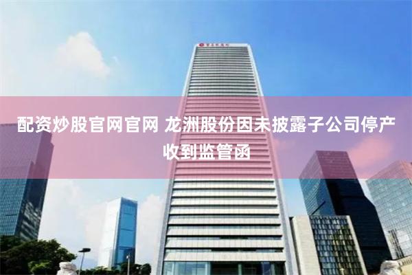 配资炒股官网官网 龙洲股份因未披露子公司停产收到监管函