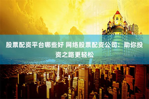 股票配资平台哪些好 网络股票配资公司：助你投资之路更轻松