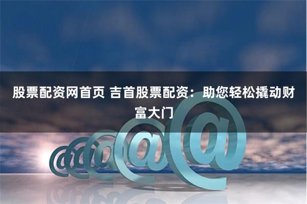股票配资网首页 吉首股票配资：助您轻松撬动财富大门