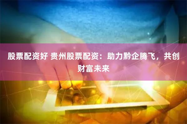 股票配资好 贵州股票配资：助力黔企腾飞，共创财富未来