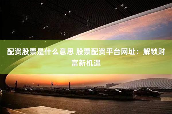 配资股票是什么意思 股票配资平台网址：解锁财富新机遇