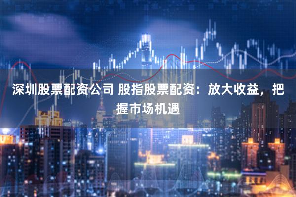 深圳股票配资公司 股指股票配资：放大收益，把握市场机遇