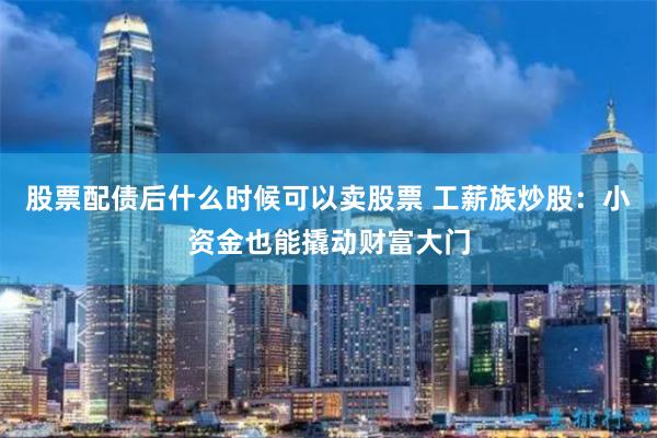 股票配债后什么时候可以卖股票 工薪族炒股：小资金也能撬动财富大门