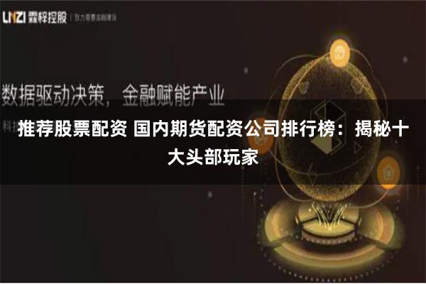 推荐股票配资 国内期货配资公司排行榜：揭秘十大头部玩家