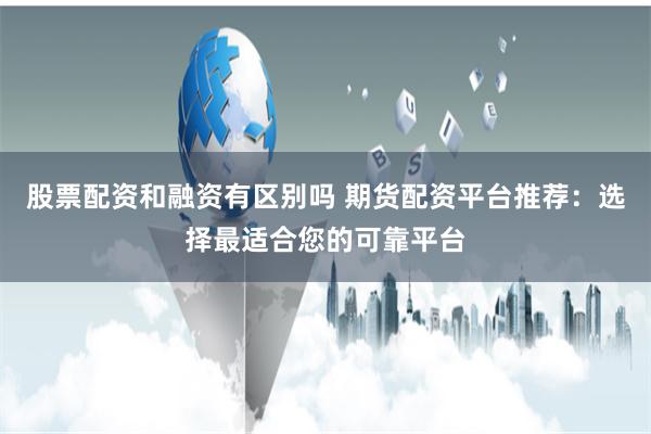 股票配资和融资有区别吗 期货配资平台推荐：选择最适合您的可靠平台