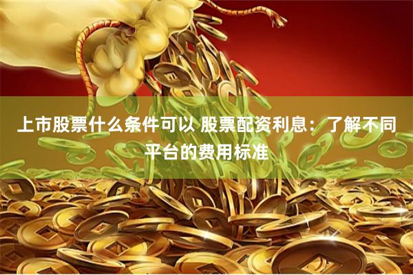 上市股票什么条件可以 股票配资利息：了解不同平台的费用标准