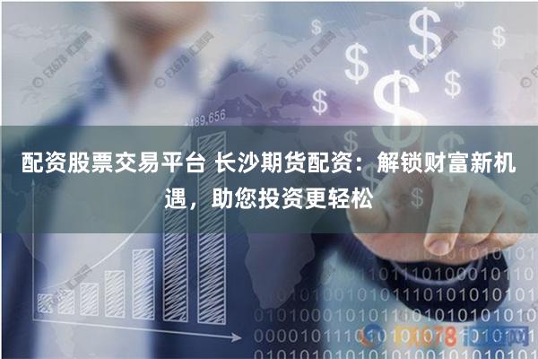 配资股票交易平台 长沙期货配资：解锁财富新机遇，助您投资更轻松