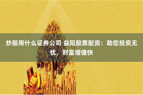 炒股用什么证券公司 益阳股票配资：助您投资无忧，财富增值快