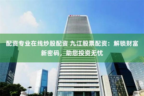 配资专业在线炒股配资 九江股票配资：解锁财富新密码，助您投资无忧