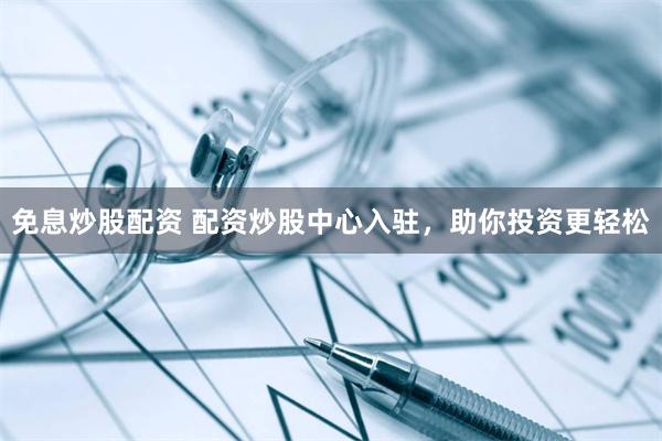 免息炒股配资 配资炒股中心入驻，助你投资更轻松