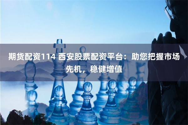 期货配资114 西安股票配资平台:助您把握市场先机,稳健增值