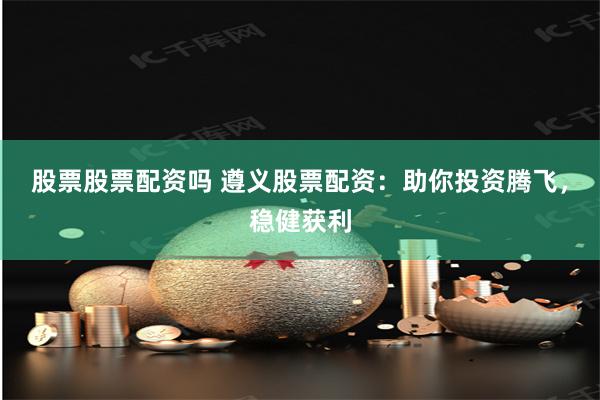 股票股票配资吗 遵义股票配资：助你投资腾飞，稳健获利