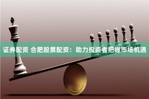 证券配资 合肥股票配资：助力投资者把握市场机遇