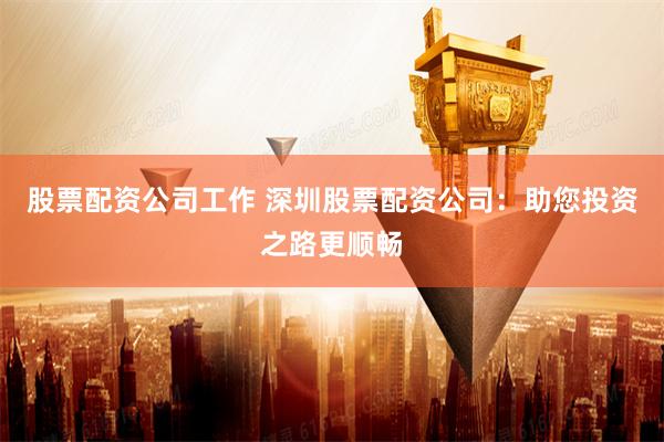 股票配资公司工作 深圳股票配资公司：助您投资之路更顺畅
