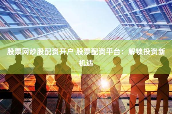 股票网炒股配资开户 股票配资平台：解锁投资新机遇