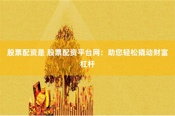 股票配资是 股票配资平台网：助您轻松撬动财富杠杆