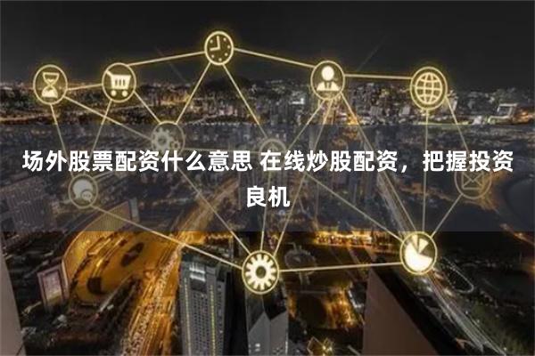 场外股票配资什么意思 在线炒股配资，把握投资良机