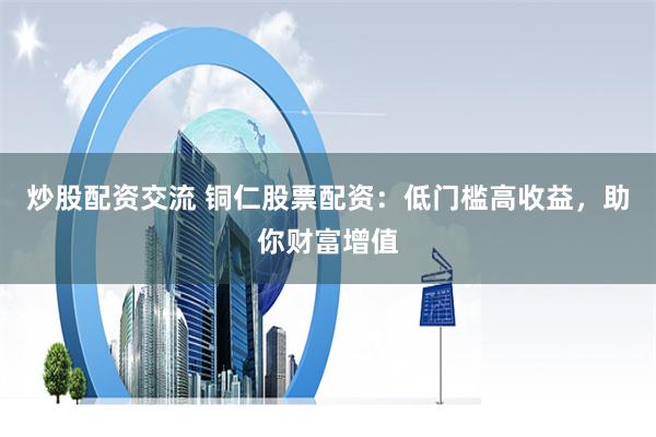 炒股配资交流 铜仁股票配资：低门槛高收益，助你财富增值