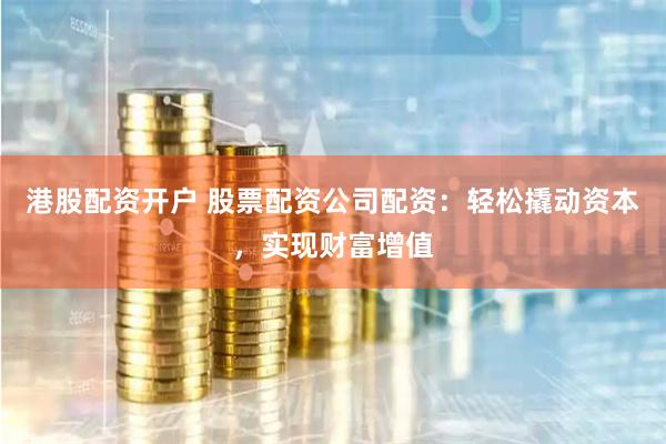 港股配资开户 股票配资公司配资：轻松撬动资本，实现财富增值