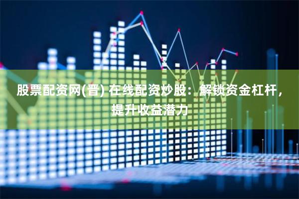 股票配资网(晋) 在线配资炒股：解锁资金杠杆，提升收益潜力