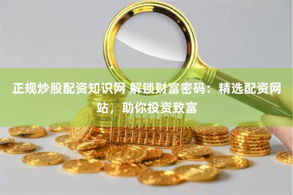 正规炒股配资知识网 解锁财富密码：精选配资网站，助你投资致富