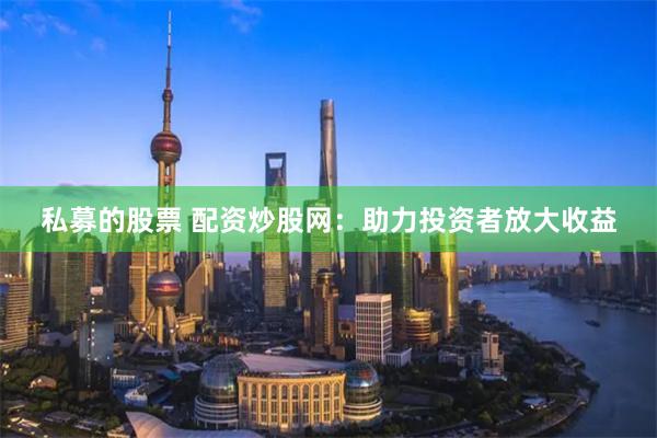 私募的股票 配资炒股网：助力投资者放大收益